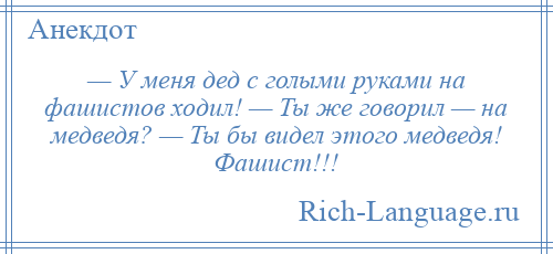 
    — У меня дед с голыми руками на фашистов ходил! — Ты же говорил — на медведя? — Ты бы видел этого медведя! Фашист!!!