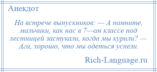 
    На встрече выпускников: — А помните, мальчики, как нас в 7—ом классе под лестницей застукали, когда мы курили? — Ага, хорошо, что мы одеться успели.