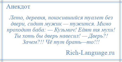 
    Лето, деревня, покосившийся туалет без двери, сидит мужик — тужится. Мимо проходит баба: — Кузьмич! Едят тя мухи! Ты хоть бы дверь навесил! — Дверь?! Зачем?!! Чё тут брать—то!!!