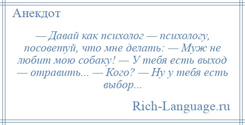 
    — Давай как психолог — психологу, посоветуй, что мне делать: — Муж не любит мою собаку! — У тебя есть выход — отравить... — Кого? — Ну у тебя есть выбор...