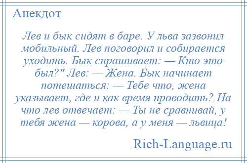 
    Лев и бык сидят в баре. У льва зазвонил мобильный. Лев поговорил и собирается уходить. Бык спрашивает: — Кто это был? Лев: — Жена. Бык начинает потешаться: — Тебе что, жена указывает, где и как время проводить? На что лев отвечает: — Ты не сравнивай, у тебя жена — корова, а у меня — львица!