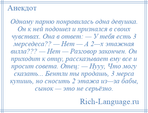 
    Одному парню понравилась одна девушка. Он к ней подошел и признался в своих чувствах. Она в ответ: — У тебя есть 3 мерседеса?? — Нет — А 2—х этажная вилла??? — Нет — Разговор закончен. Он приходит к отцу, рассказывает ему все и просит совета. Отец: — Нууу, Что могу сказать... Бентли ты продашь, 3 мерса купишь, но сносить 2 этажа из—за бабы, сынок — это не серьёзно.