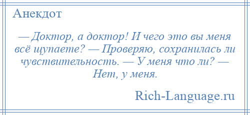 
    — Доктор, а доктор! И чего это вы меня всё щупаете? — Проверяю, сохранилась ли чувствительность. — У меня что ли? — Нет, у меня.