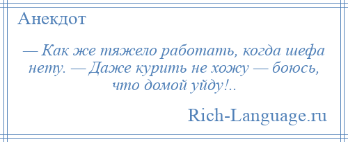 
    — Как же тяжело работать, когда шефа нету. — Даже курить не хожу — боюсь, что домой уйду!..