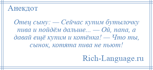 
    Отец сыну: — Сейчас купим бутылочку пива и пойдём дальше... — Ой, папа, а давай ещё купим и котёнка! — Что ты, сынок, котята пива не пьют!