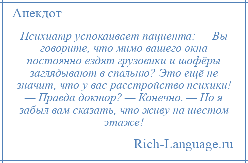 
    Психиатр успокаивает пациента: — Вы говорите, что мимо вашего окна постоянно ездят грузовики и шофёры заглядывают в спальню? Это ещё не значит, что у вас расстройство психики! — Правда доктор? — Конечно. — Но я забыл вам сказать, что живу на шестом этаже!