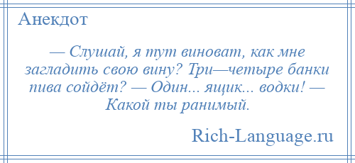 
    — Слушай, я тут виноват, как мне загладить свою вину? Три—четыре банки пива сойдёт? — Один... ящик... водки! — Какой ты ранимый.