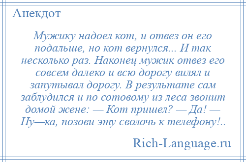 
    Мужику надоел кот, и отвез он его подальше, но кот вернулся... И так несколько раз. Наконец мужик отвез его совсем далеко и всю дорогу вилял и запутывал дорогу. В результате сам заблудился и по сотовому из леса звонит домой жене: — Кот пришел? — Да! — Ну—ка, позови эту сволочь к телефону!..