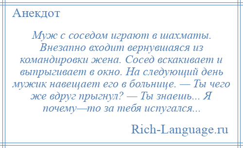 
    Муж с соседом играют в шахматы. Внезапно входит вернувшаяся из командировки жена. Сосед вскакивает и выпрыгивает в окно. На следующий день мужик навещает его в больнице. — Ты чего же вдруг прыгнул? — Ты знаешь... Я почему—то за тебя испугался...