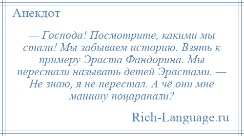 
    — Господа! Посмотрите, какими мы стали! Мы забываем историю. Взять к примеру Эраста Фандорина. Мы перестали называть детей Эрастами. — Не знаю, я не перестал. А чё они мне машину поцарапали?