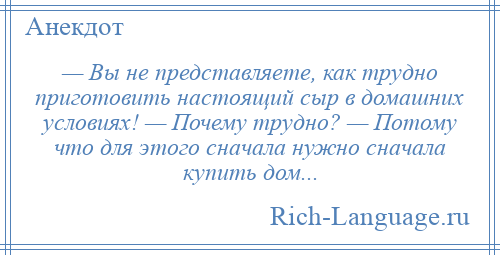 
    — Вы не представляете, как трудно приготовить настоящий сыр в домашних условиях! — Почему трудно? — Потому что для этого сначала нужно сначала купить дом...