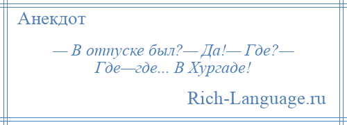 
    — В отпуске был?— Да!— Где?— Где—где... В Хургаде!