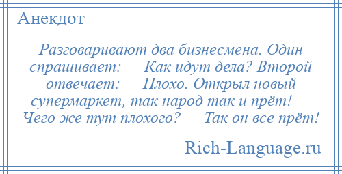 
    Разговаривают два бизнесмена. Один спрашивает: — Как идут дела? Второй отвечает: — Плохо. Открыл новый супермаркет, так народ так и прёт! — Чего же тут плохого? — Так он все прёт!