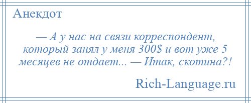 
    — А у нас на связи корреспондент, который занял у меня 300$ и вот уже 5 месяцев не отдает... — Итак, скотина?!