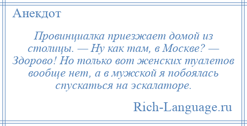
    Провинциалка приезжает домой из столицы. — Ну как там, в Москве? — Здорово! Но только вот женских туалетов вообще нет, а в мужской я побоялась спускаться на эскалаторе.