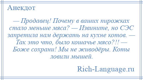 
    — Продавец! Почему в ваших пирожках стало меньше мяса? — Извините, но СЭС запретила нам держать на кухне котов. — Так это что, было кошачье мясо?!! — Боже сохрани! Мы не живодёры. Коты ловили мышей.