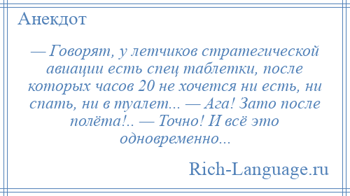 
    — Говорят, у летчиков стратегической авиации есть спец таблетки, после которых часов 20 не хочется ни есть, ни спать, ни в туалет... — Ага! Зато после полёта!.. — Точно! И всё это одновременно...