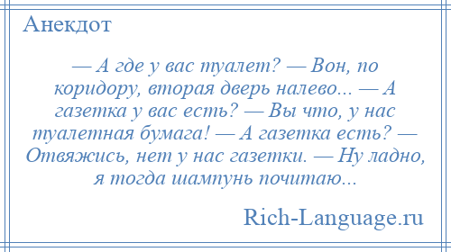 
    — А где у вас туалет? — Вон, по коридору, вторая дверь налево... — А газетка у вас есть? — Вы что, у нас туалетная бумага! — А газетка есть? — Отвяжись, нет у нас газетки. — Ну ладно, я тогда шампунь почитаю...