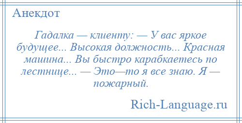 
    Гадалка — клиенту: — У вас яркое будущее... Высокая должность... Красная машина... Вы быстро карабкаетесь по лестнице... — Это—то я все знаю. Я — пожарный.