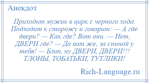 
    Приходит мужик в цирк с черного хода. Подходит к сторожу и говорит: — А где двери? — Как где? Вот они. — Нет, ДВЕРИ где? — Да вот же, за спиной у тебя! — Блин, ну ДВЕРИ, ДВЕРИ!!! ТЛОНЫ, ТОБАТЬКИ, ТУТЛИКИ!