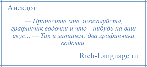 
    — Принесите мне, пожалуйста, графинчик водочки и что—нибудь на ваш вкус... — Так и запишем: два графинчика водочки.