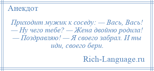 
    Приходит мужик к соседу: — Вась, Вась! — Ну чего тебе? — Жена двойню родила! — Поздравляю! — Я своего забрал. И ты иди, своего бери.