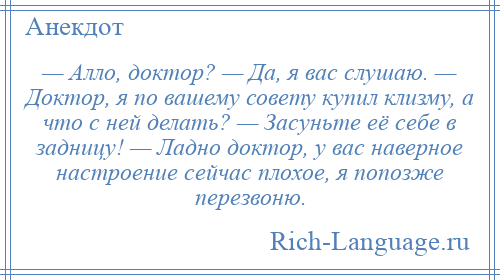 
    — Алло, доктор? — Да, я вас слушаю. — Доктор, я по вашему совету купил клизму, а что с ней делать? — Засуньте её себе в задницу! — Ладно доктор, у вас наверное настроение сейчас плохое, я попозже перезвоню.