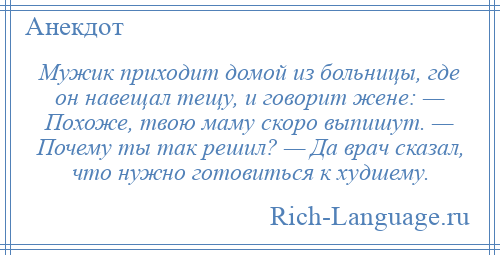
    Мужик приходит домой из больницы, где он навещал тещу, и говорит жене: — Похоже, твою маму скоро выпишут. — Почему ты так решил? — Да врач сказал, что нужно готовиться к худшему.