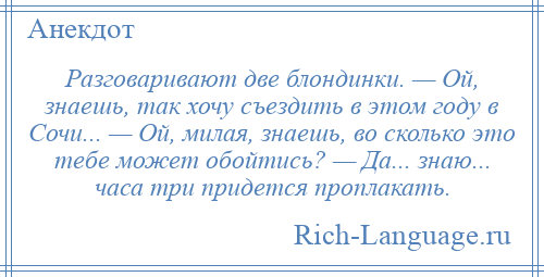 
    Разговаривают две блондинки. — Ой, знаешь, так хочу съездить в этом году в Сочи... — Ой, милая, знаешь, во сколько это тебе может обойтись? — Да... знаю... часа три придется проплакать.