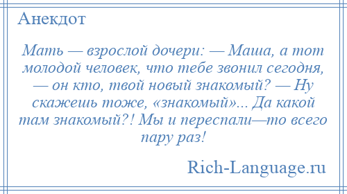 
    Мать — взрослой дочери: — Маша, а тот молодой человек, что тебе звонил сегодня, — он кто, твой новый знакомый? — Ну скажешь тоже, «знакомый»... Да какой там знакомый?! Мы и переспали—то всего пару раз!