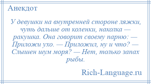 
    У девушки на внутренней стороне ляжки, чуть дальше от коленки, наколка — ракушка. Она говорит своему парню: — Приложи ухо. — Приложил, ну и что? — Слышен шум моря? — Нет, только запах рыбы.