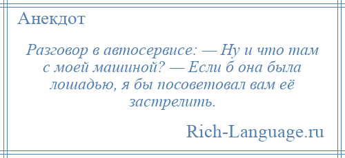 
    Разговор в автосервисе: — Ну и что там с моей машиной? — Если б она была лошадью, я бы посоветовал вам её застрелить.