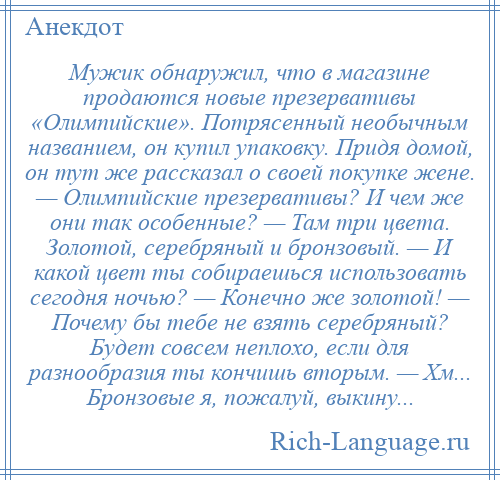 
    Мужик обнаружил, что в магазине продаются новые презервативы «Олимпийские». Потрясенный необычным названием, он купил упаковку. Придя домой, он тут же рассказал о своей покупке жене. — Олимпийские презервативы? И чем же они так особенные? — Там три цвета. Золотой, серебряный и бронзовый. — И какой цвет ты собираешься использовать сегодня ночью? — Конечно же золотой! — Почему бы тебе не взять серебряный? Будет совсем неплохо, если для разнообразия ты кончишь вторым. — Хм... Бронзовые я, пожалуй, выкину...