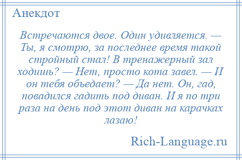 
    Встречаются двое. Один удивляется. — Ты, я смотрю, за последнее время такой стройный стал! В тренажерный зал ходишь? — Нет, просто кота завел. — И он тебя объедает? — Да нет. Он, гад, повадился гадить под диван. И я по три раза на день под этот диван на карачках лазаю!