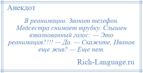 
    В реанимации. Звонит телефон. Медсестра снимает трубку. Слышен взволнованный голос: — Это реанимация?!!! — Да. — Скажите, Иванов еще жив? — Еще нет.