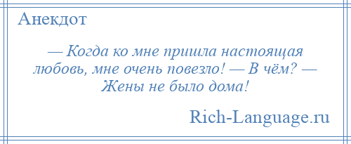 
    — Когда ко мне пришла настоящая любовь, мне очень повезло! — В чём? — Жены не было дома!