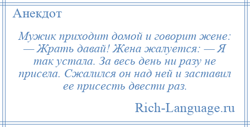
    Мужик приходит домой и говорит жене: — Жрать давай! Жена жалуется: — Я так устала. За весь день ни разу не присела. Сжалился он над ней и заставил ее присесть двести раз.