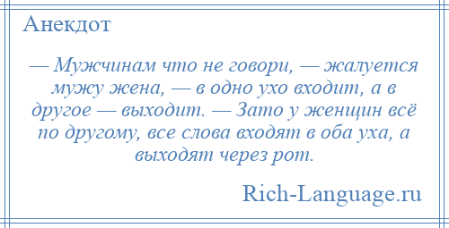 
    — Мужчинам что не говори, — жалуется мужу жена, — в одно ухо входит, а в другое — выходит. — Зато у женщин всё по другому, все слова входят в оба уха, а выходят через рот.