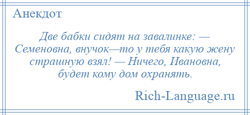 
    Две бабки сидят на завалинке: — Семеновна, внучок—то у тебя какую жену страшную взял! — Ничего, Ивановна, будет кому дом охранять.