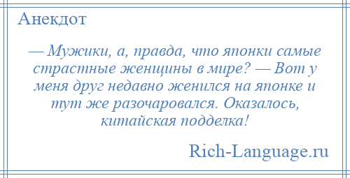 
    — Мужики, а, правда, что японки самые страстные женщины в мире? — Вот у меня друг недавно женился на японке и тут же разочаровался. Оказалось, китайская подделка!