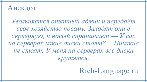 
    Увольняется опытный админ и передаёт своё хозяйство новому. Заходят они в серверную, и новый спрашивает:— У вас на серверах какие диски стоят?— Никакие не стоят. У меня на серверах все диски крутятся.