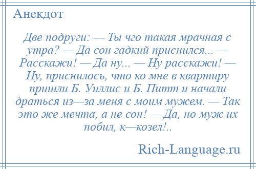 
    Две подруги: — Ты чго такая мрачная с утра? — Да сон гадкий приснился... — Расскажи! — Да ну... — Ну расскажи! — Ну, приснилось, что ко мне в квартиру пришли Б. Уиллис и Б. Питт и начали драться из—за меня с моим мужем. — Так это же мечта, а не сон! — Да, но муж их побил, к—козел!..