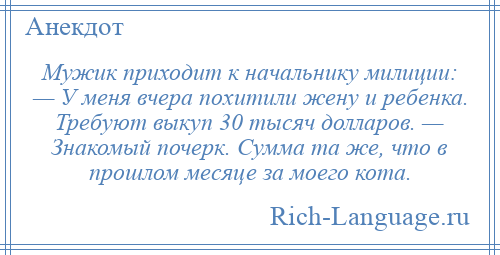 
    Мужик приходит к начальнику милиции: — У меня вчера похитили жену и ребенка. Требуют выкуп 30 тысяч долларов. — Знакомый почерк. Сумма та же, что в прошлом месяце за моего кота.