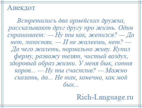 
    Встретились два армейских дружка, рассказывают друг другу про жизнь. Один спрашивает: — Ну ты как, женился? — Да нет, холостяк. — И не жалеешь, нет? — Да чего жалеть, нормально живу. Купил ферму, развожу телят, чистый воздух, здоровый образ жизни. У меня бык, сотня коров... — Ну ты счастлив? — Можно сказать, да... Не так, конечно, как мой бык...