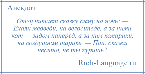 
    Отец читает сказку сыну на ночь: — Ехали медведи, на велосипеде, а за ними кот — задом наперед, а за ним комарики, на воздушном шарике. — Пап, скажи честно, че ты куришь?