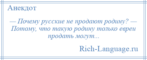 
    — Почему русские не продают родину? — Потому, что такую родину только евреи продать могут...
