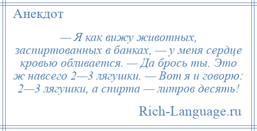 
    — Я как вижу животных, заспиртованных в банках, — у меня сердце кровью обливается. — Да брось ты. Это ж навсего 2—3 лягушки. — Вот я и говорю: 2—3 лягушки, а спирта — литров десять!