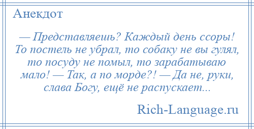 
    — Представляешь? Каждый день ссоры! То постель не убрал, то собаку не вы гулял, то посуду не помыл, то зарабатываю мало! — Так, а по морде?! — Да не, руки, слава Богу, ещё не распускает...