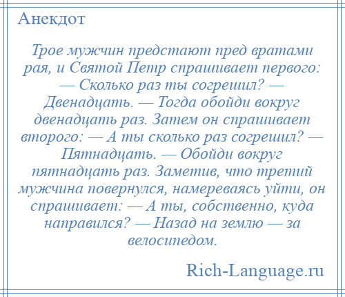 
    Трое мужчин предстают пред вратами рая, и Святой Петр спрашивает первого: — Сколько раз ты согрешил? — Двенадцать. — Тогда обойди вокруг двенадцать раз. Затем он спрашивает второго: — А ты сколько раз согрешил? — Пятнадцать. — Обойди вокруг пятнадцать раз. Заметив, что третий мужчина повернулся, намереваясь уйти, он спрашивает: — А ты, собственно, куда направился? — Назад на землю — за велосипедом.
