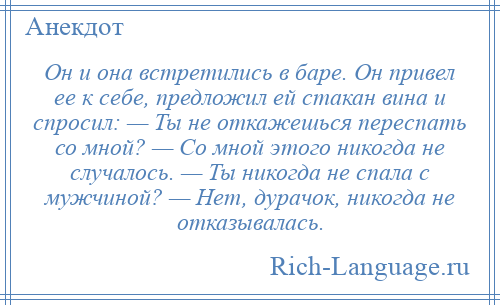 
    Он и она встретились в баре. Он привел ее к себе, предложил ей стакан вина и спросил: — Ты не откажешься переспать со мной? — Со мной этого никогда не случалось. — Ты никогда не спала с мужчиной? — Нет, дурачок, никогда не отказывалась.